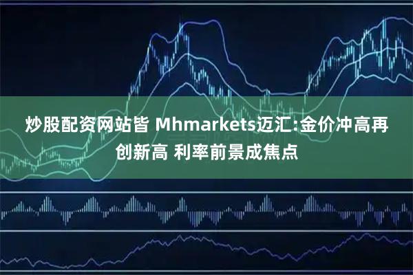 炒股配资网站皆 Mhmarkets迈汇:金价冲高再创新高 利率前景成焦点