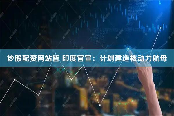 炒股配资网站皆 印度官宣：计划建造核动力航母