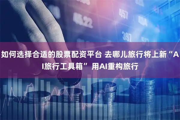 如何选择合适的股票配资平台 去哪儿旅行将上新“AI旅行工具箱” 用AI重构旅行