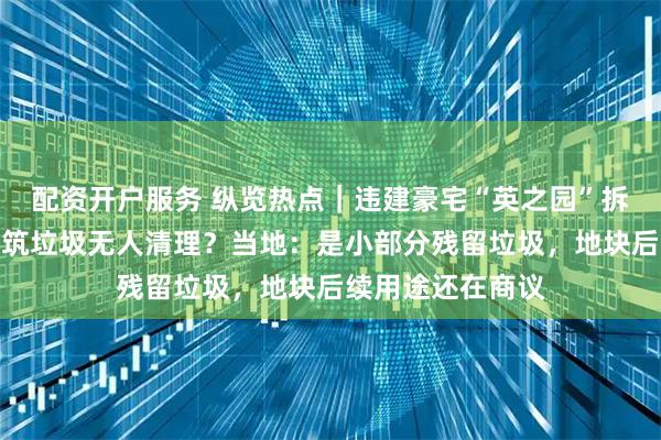 配资开户服务 纵览热点｜违建豪宅“英之园”拆除后遗留大片建筑垃圾无人清理？当地：是小部分残留垃圾，地块后续用途还在商议