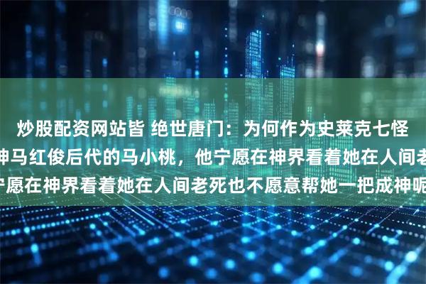 炒股配资网站皆 绝世唐门：为何作为史莱克七怪的队长同时还是凤凰之神马红俊后代的马小桃，他宁愿在神界看着她在人间老死也不愿意帮她一把成神呢？