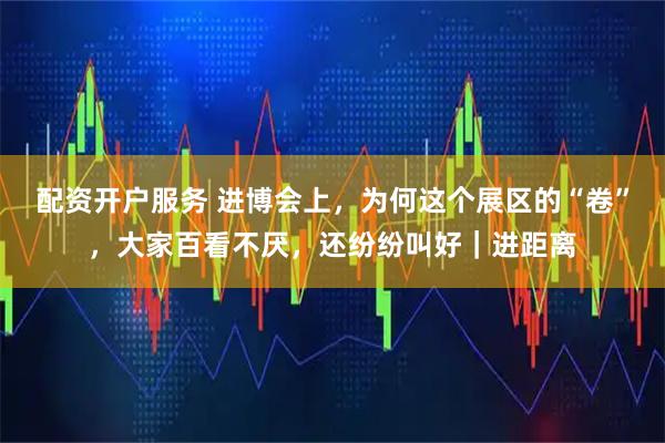 配资开户服务 进博会上，为何这个展区的“卷”，大家百看不厌，还纷纷叫好｜进距离