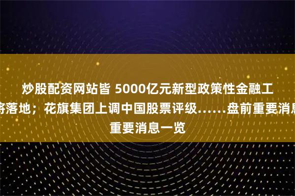 炒股配资网站皆 5000亿元新型政策性金融工具即将落地；花旗集团上调中国股票评级……盘前重要消息一览