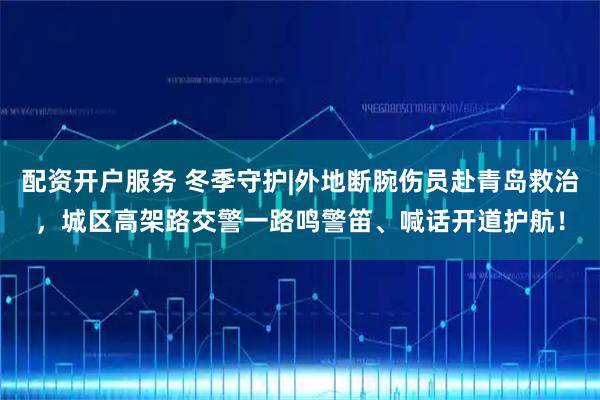 配资开户服务 冬季守护|外地断腕伤员赴青岛救治，城区高架路交警一路鸣警笛、喊话开道护航！