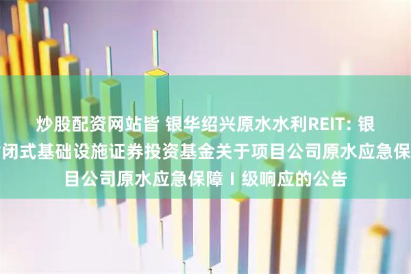 炒股配资网站皆 银华绍兴原水水利REIT: 银华绍兴原水水利封闭式基础设施证券投资基金关于项目公司原水应急保障Ⅰ级响应的公告
