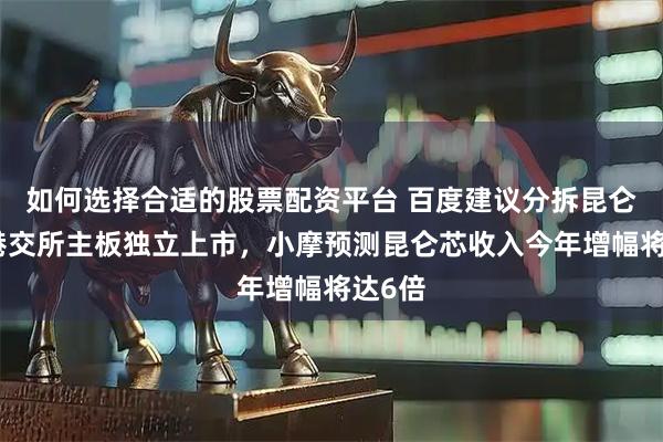 如何选择合适的股票配资平台 百度建议分拆昆仑芯在港交所主板独立上市，小摩预测昆仑芯收入今年增幅将达6倍