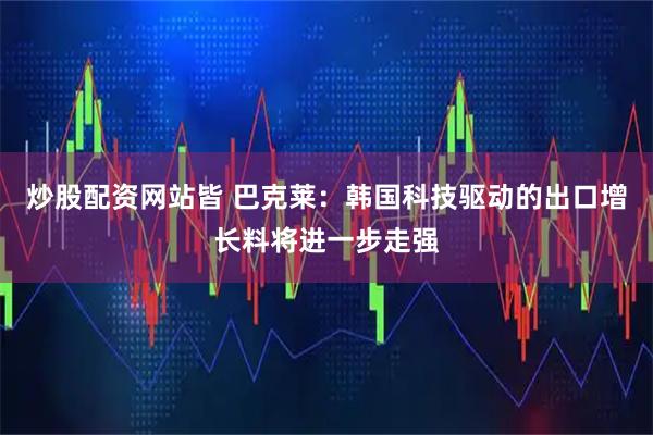 炒股配资网站皆 巴克莱：韩国科技驱动的出口增长料将进一步走强