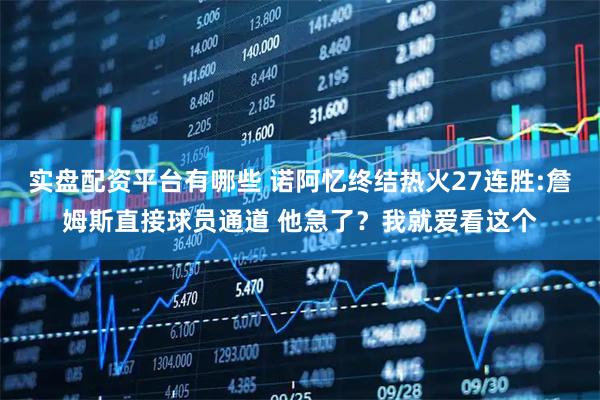 实盘配资平台有哪些 诺阿忆终结热火27连胜:詹姆斯直接球员通道 他急了？我就爱看这个