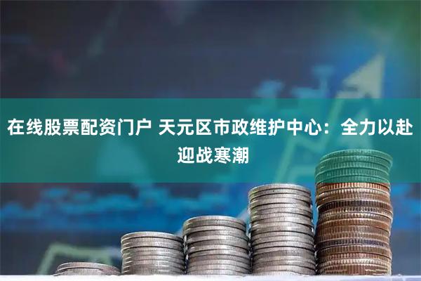在线股票配资门户 天元区市政维护中心：全力以赴 迎战寒潮