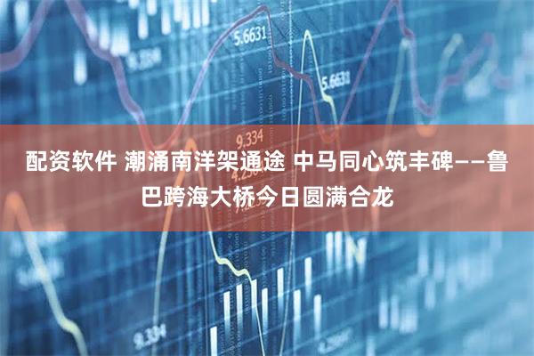 配资软件 潮涌南洋架通途 中马同心筑丰碑——鲁巴跨海大桥今日圆满合龙