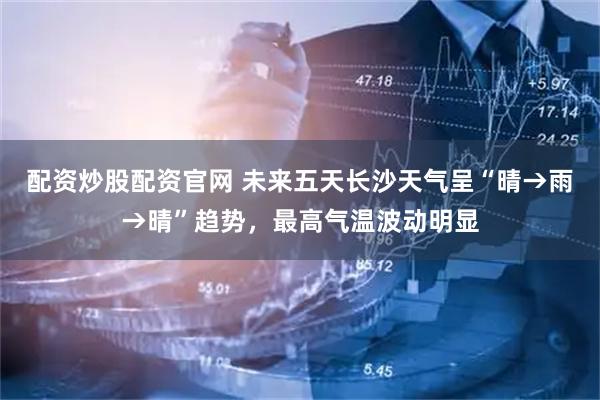 配资炒股配资官网 未来五天长沙天气呈“晴→雨→晴”趋势，最高气温波动明显
