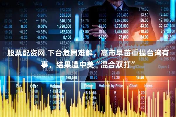 股票配资网 下台危局难解，高市早苗重提台湾有事，结果遭中美“混合双打”