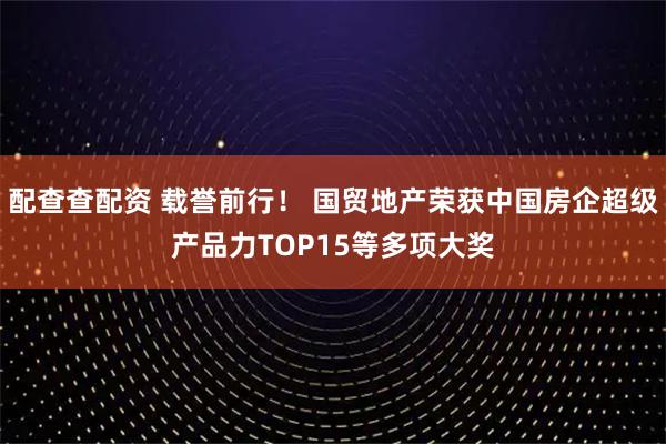 配查查配资 载誉前行！ 国贸地产荣获中国房企超级产品力TOP15等多项大奖