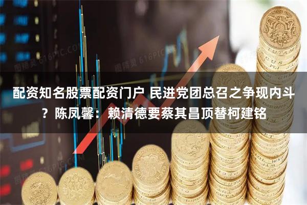 配资知名股票配资门户 民进党团总召之争现内斗？陈凤馨：赖清德要蔡其昌顶替柯建铭