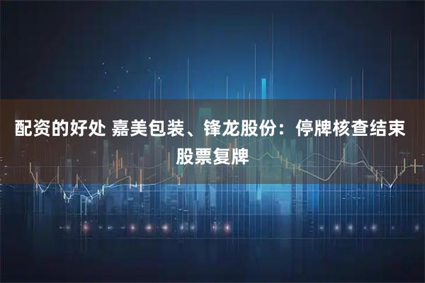 配资的好处 嘉美包装、锋龙股份：停牌核查结束 股票复牌
