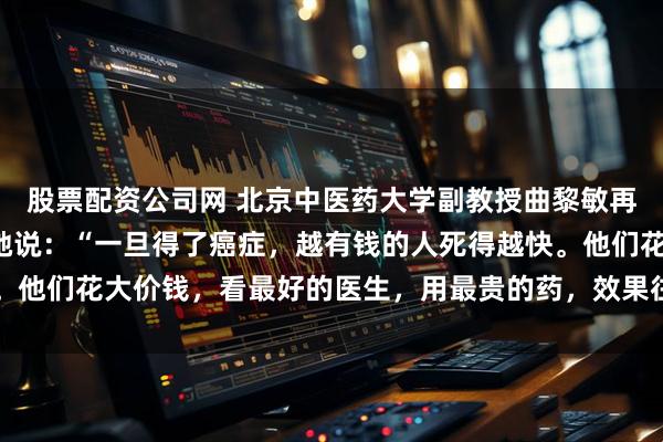 股票配资公司网 北京中医药大学副教授曲黎敏再次抛出惊人“言论”，她说：“一旦得了癌症，越有钱的人死得越快。他们花大价钱，看最好的医生，用最贵的药，效果往往不尽人意……”