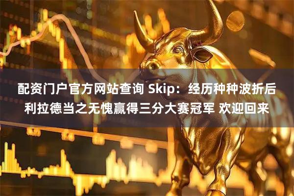 配资门户官方网站查询 Skip：经历种种波折后利拉德当之无愧赢得三分大赛冠军 欢迎回来