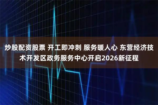 炒股配资股票 开工即冲刺 服务暖人心 东营经济技术开发区政务服务中心开启2026新征程