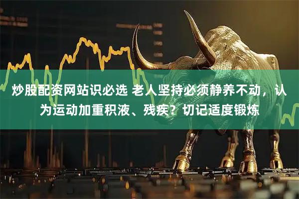 炒股配资网站识必选 老人坚持必须静养不动，认为运动加重积液、残疾？切记适度锻炼