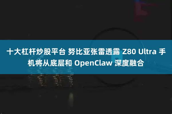 十大杠杆炒股平台 努比亚张雷透露 Z80 Ultra 手机将从底层和 OpenClaw 深度融合