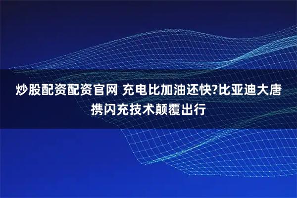炒股配资配资官网 充电比加油还快?比亚迪大唐携闪充技术颠覆出行