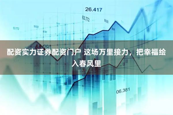 配资实力证券配资门户 这场万里接力，把幸福绘入春风里