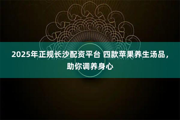 2025年正规长沙配资平台 四款苹果养生汤品，助你调养身心