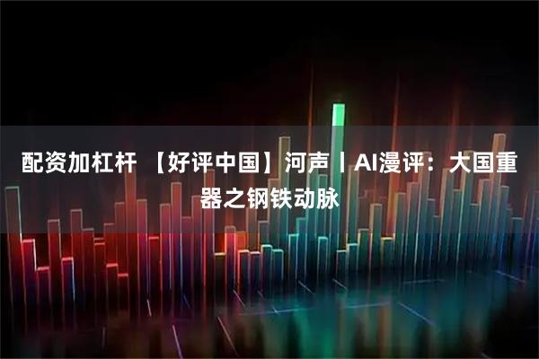 配资加杠杆 【好评中国】河声丨AI漫评：大国重器之钢铁动脉