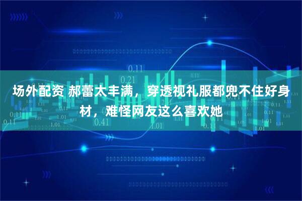 场外配资 郝蕾太丰满，穿透视礼服都兜不住好身材，难怪网友这么喜欢她