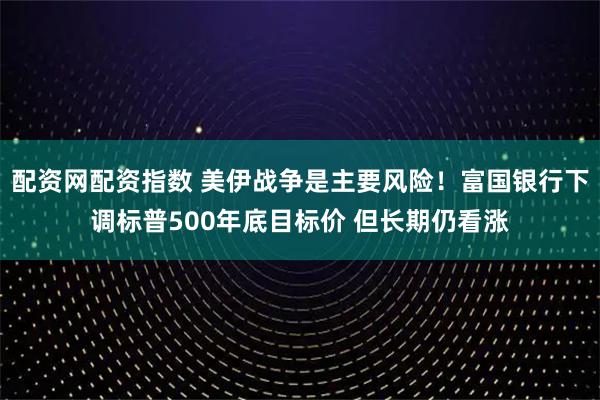配资网配资指数 美伊战争是主要风险！富国银行下调标普500年底目标价 但长期仍看涨